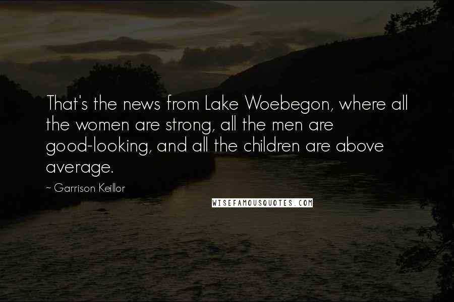 Garrison Keillor Quotes: That's the news from Lake Woebegon, where all the women are strong, all the men are good-looking, and all the children are above average.