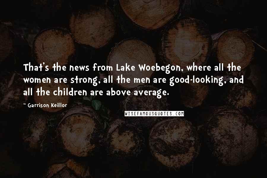 Garrison Keillor Quotes: That's the news from Lake Woebegon, where all the women are strong, all the men are good-looking, and all the children are above average.