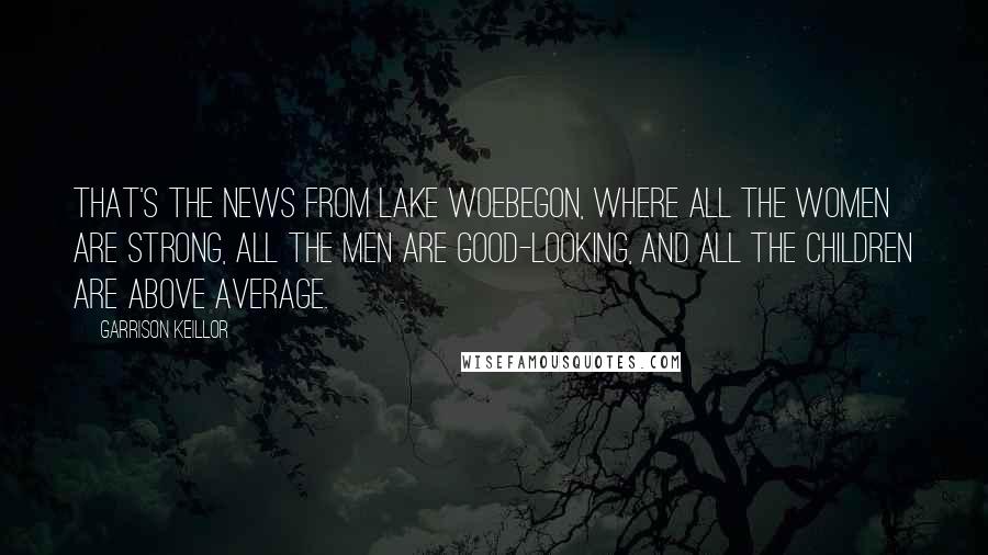 Garrison Keillor Quotes: That's the news from Lake Woebegon, where all the women are strong, all the men are good-looking, and all the children are above average.
