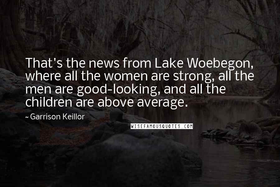 Garrison Keillor Quotes: That's the news from Lake Woebegon, where all the women are strong, all the men are good-looking, and all the children are above average.