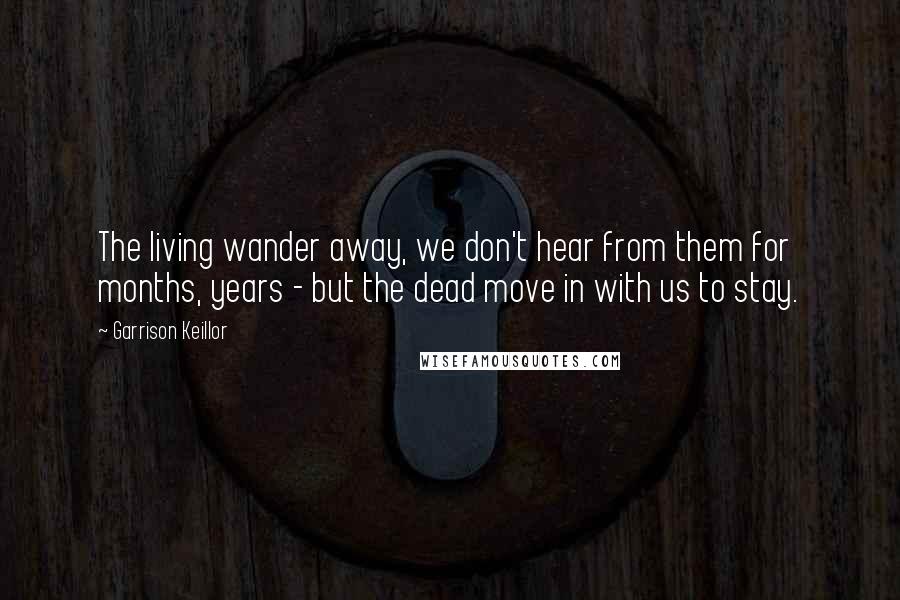 Garrison Keillor Quotes: The living wander away, we don't hear from them for months, years - but the dead move in with us to stay.