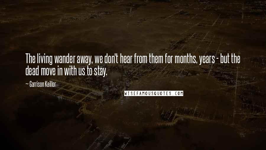Garrison Keillor Quotes: The living wander away, we don't hear from them for months, years - but the dead move in with us to stay.