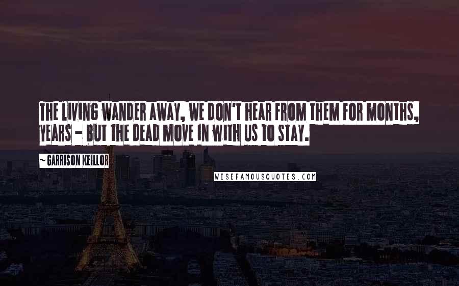 Garrison Keillor Quotes: The living wander away, we don't hear from them for months, years - but the dead move in with us to stay.