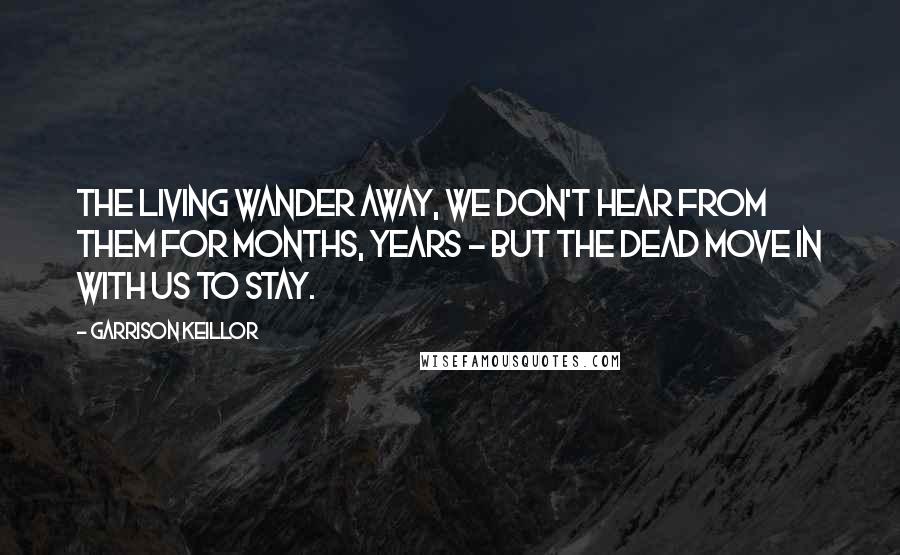 Garrison Keillor Quotes: The living wander away, we don't hear from them for months, years - but the dead move in with us to stay.
