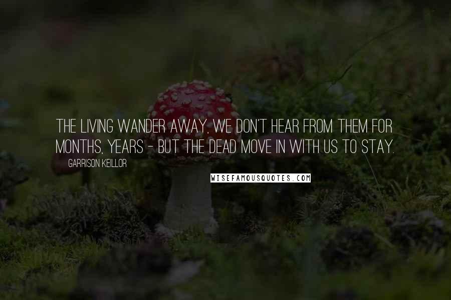 Garrison Keillor Quotes: The living wander away, we don't hear from them for months, years - but the dead move in with us to stay.