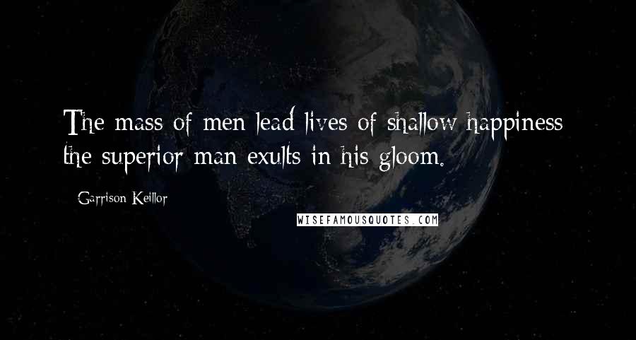 Garrison Keillor Quotes: The mass of men lead lives of shallow happiness; the superior man exults in his gloom.