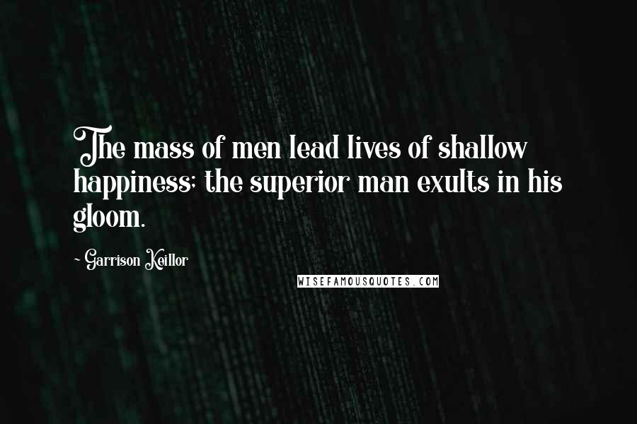 Garrison Keillor Quotes: The mass of men lead lives of shallow happiness; the superior man exults in his gloom.