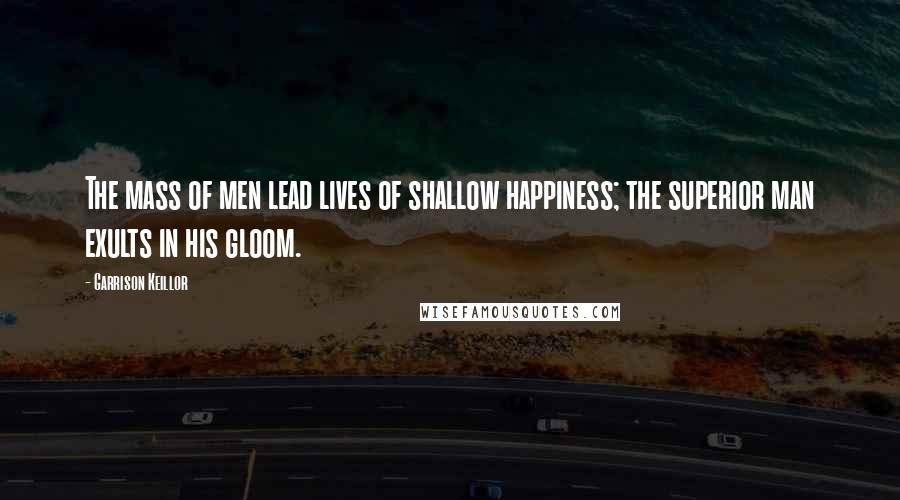 Garrison Keillor Quotes: The mass of men lead lives of shallow happiness; the superior man exults in his gloom.