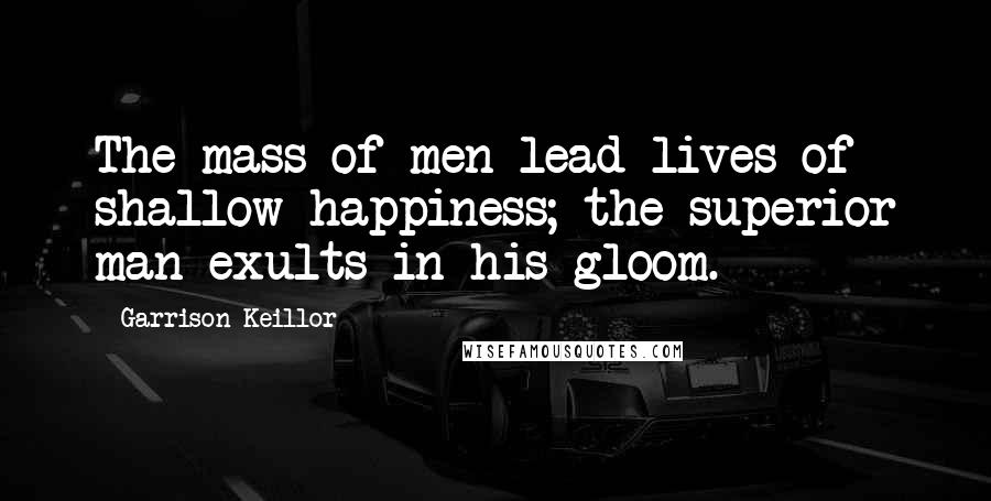 Garrison Keillor Quotes: The mass of men lead lives of shallow happiness; the superior man exults in his gloom.