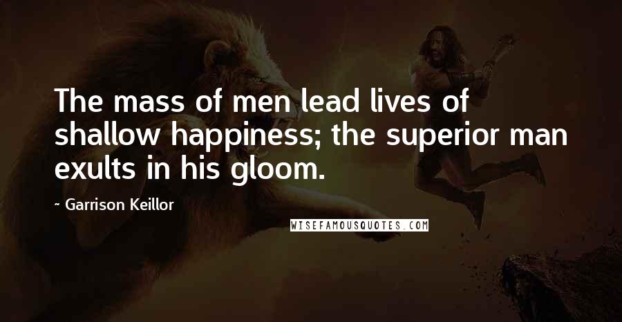 Garrison Keillor Quotes: The mass of men lead lives of shallow happiness; the superior man exults in his gloom.