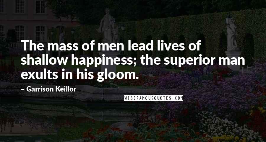 Garrison Keillor Quotes: The mass of men lead lives of shallow happiness; the superior man exults in his gloom.