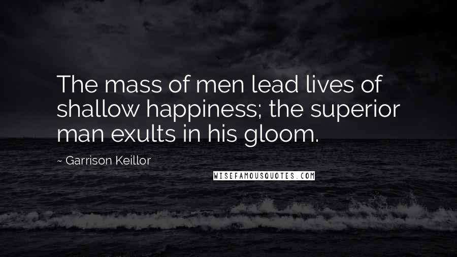 Garrison Keillor Quotes: The mass of men lead lives of shallow happiness; the superior man exults in his gloom.