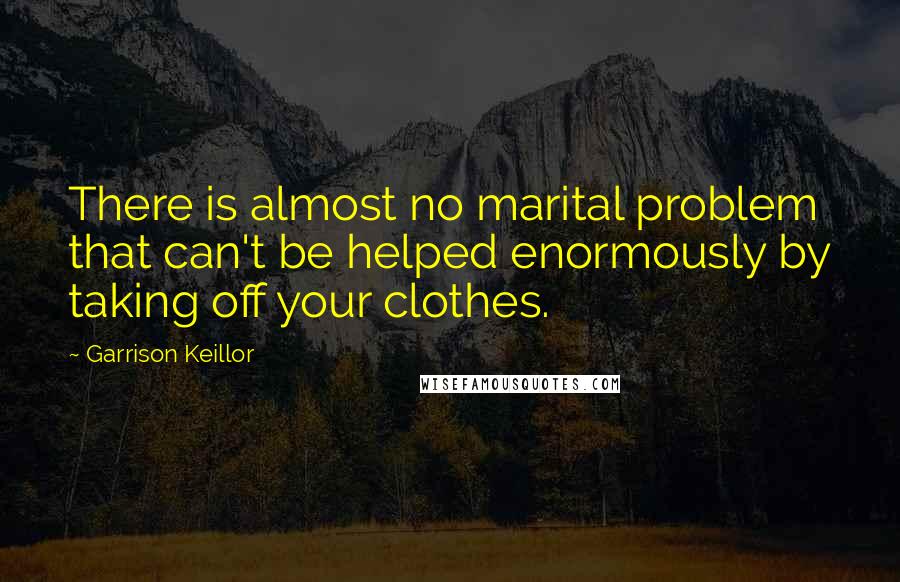 Garrison Keillor Quotes: There is almost no marital problem that can't be helped enormously by taking off your clothes.