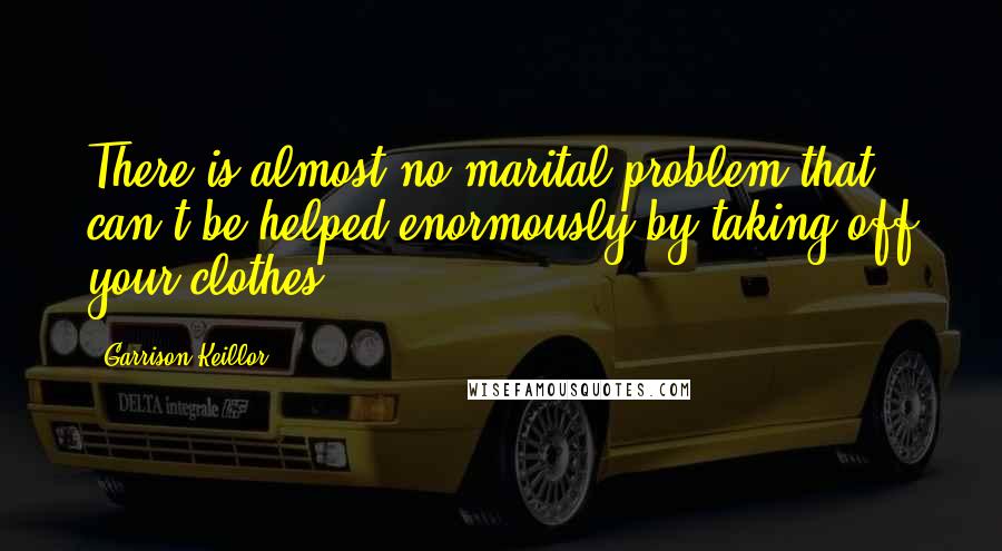 Garrison Keillor Quotes: There is almost no marital problem that can't be helped enormously by taking off your clothes.