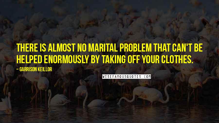 Garrison Keillor Quotes: There is almost no marital problem that can't be helped enormously by taking off your clothes.