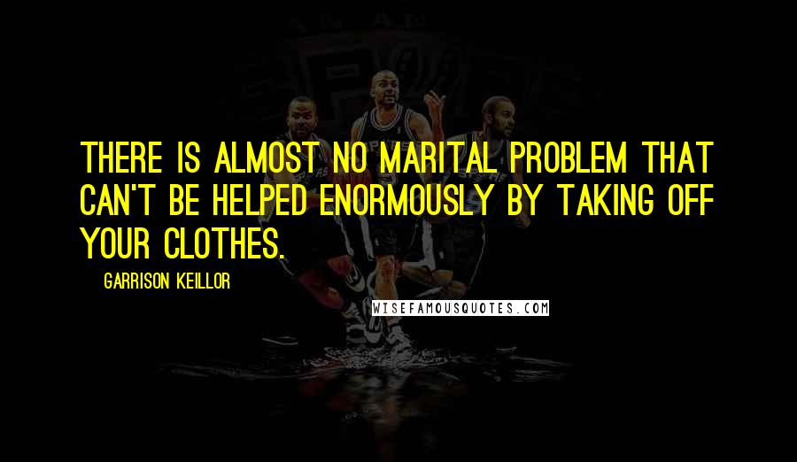 Garrison Keillor Quotes: There is almost no marital problem that can't be helped enormously by taking off your clothes.