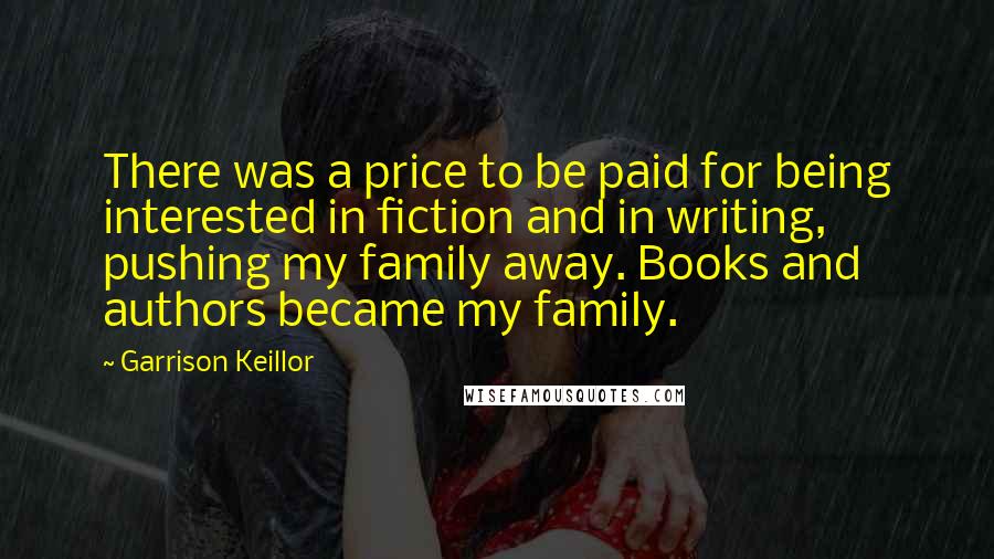 Garrison Keillor Quotes: There was a price to be paid for being interested in fiction and in writing, pushing my family away. Books and authors became my family.