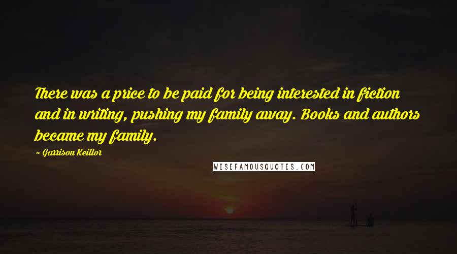 Garrison Keillor Quotes: There was a price to be paid for being interested in fiction and in writing, pushing my family away. Books and authors became my family.
