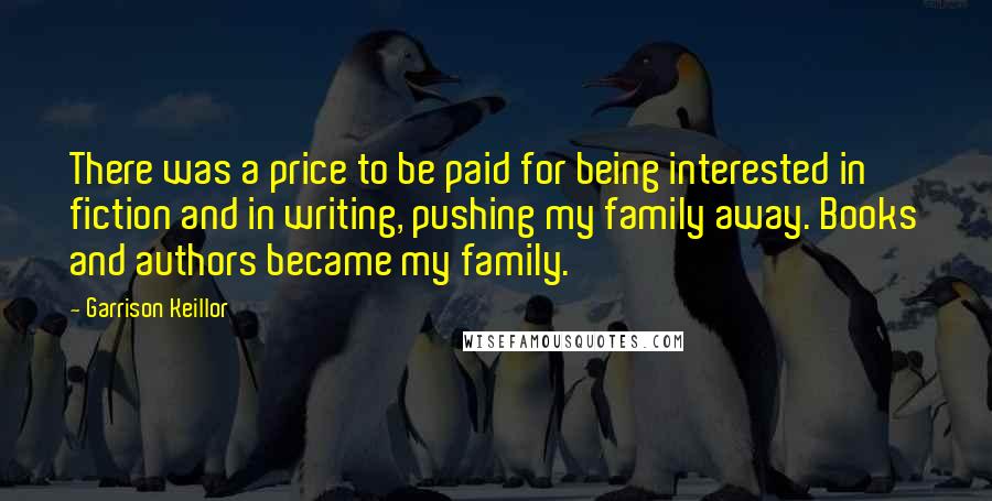 Garrison Keillor Quotes: There was a price to be paid for being interested in fiction and in writing, pushing my family away. Books and authors became my family.
