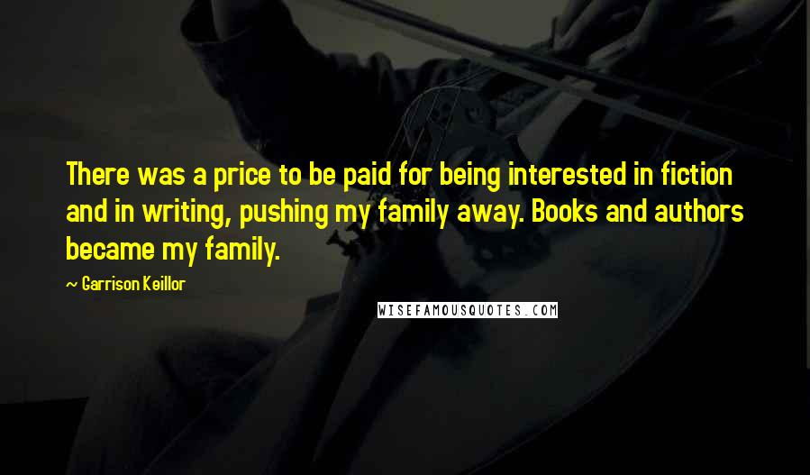 Garrison Keillor Quotes: There was a price to be paid for being interested in fiction and in writing, pushing my family away. Books and authors became my family.