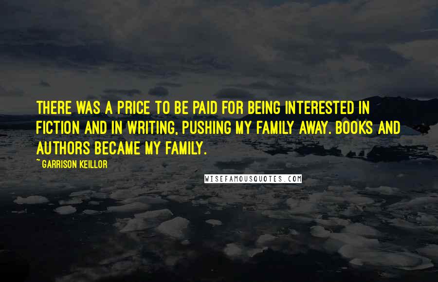 Garrison Keillor Quotes: There was a price to be paid for being interested in fiction and in writing, pushing my family away. Books and authors became my family.