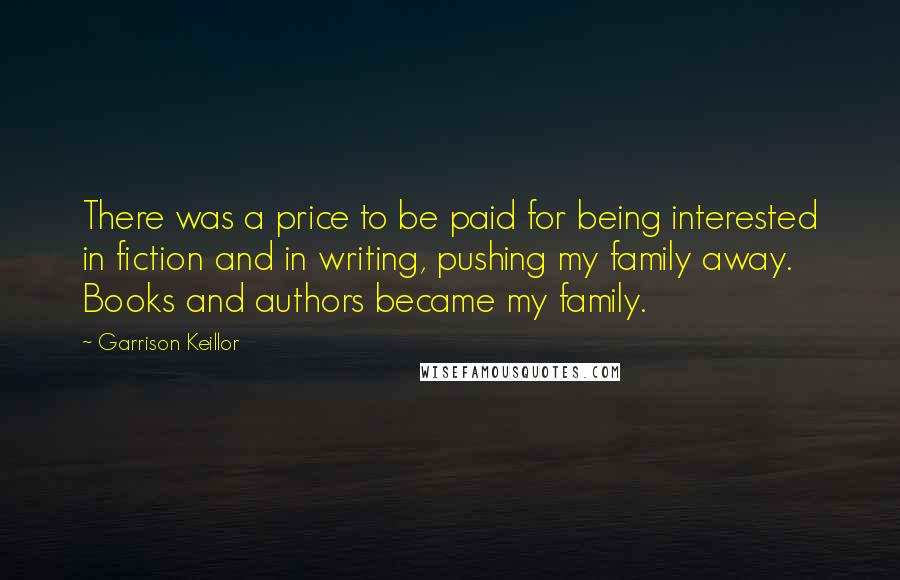 Garrison Keillor Quotes: There was a price to be paid for being interested in fiction and in writing, pushing my family away. Books and authors became my family.