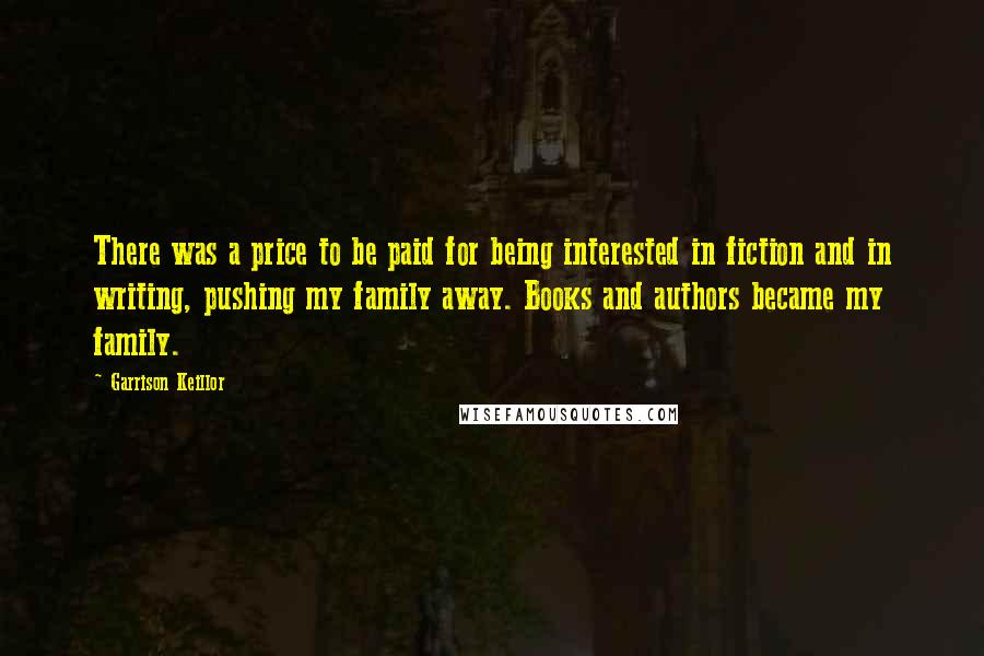 Garrison Keillor Quotes: There was a price to be paid for being interested in fiction and in writing, pushing my family away. Books and authors became my family.