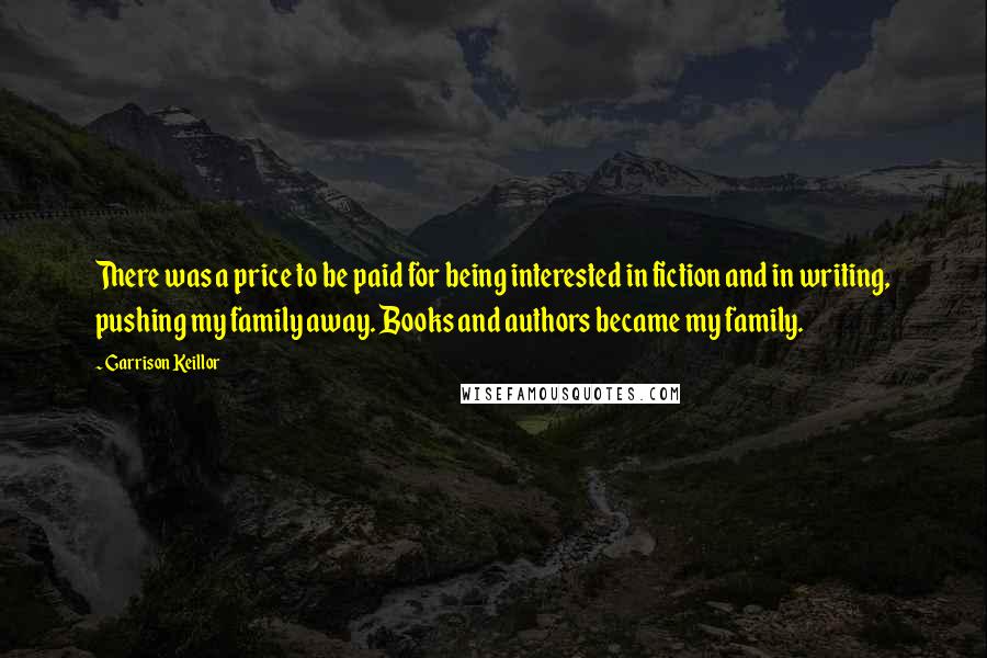 Garrison Keillor Quotes: There was a price to be paid for being interested in fiction and in writing, pushing my family away. Books and authors became my family.