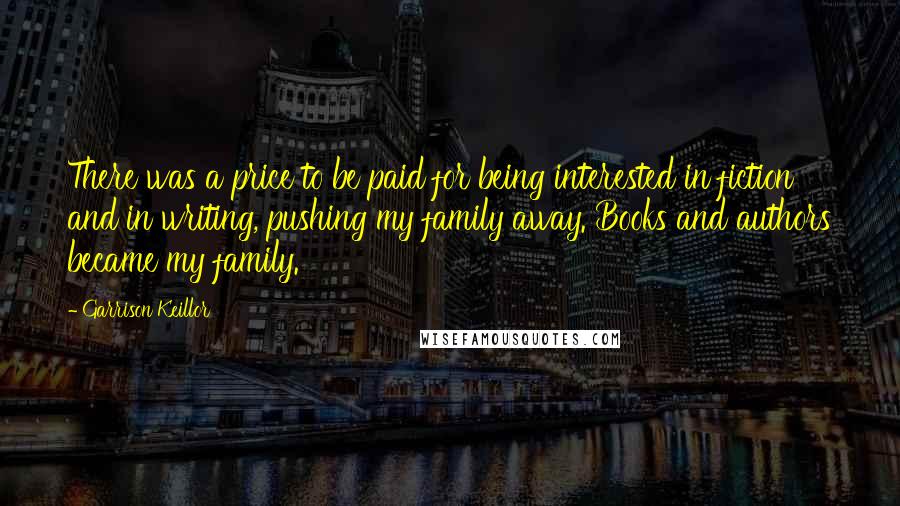 Garrison Keillor Quotes: There was a price to be paid for being interested in fiction and in writing, pushing my family away. Books and authors became my family.
