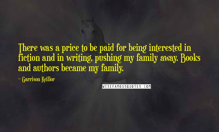 Garrison Keillor Quotes: There was a price to be paid for being interested in fiction and in writing, pushing my family away. Books and authors became my family.