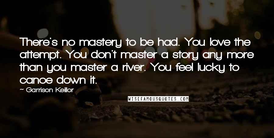 Garrison Keillor Quotes: There's no mastery to be had. You love the attempt. You don't master a story any more than you master a river. You feel lucky to canoe down it.