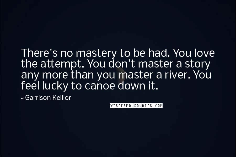 Garrison Keillor Quotes: There's no mastery to be had. You love the attempt. You don't master a story any more than you master a river. You feel lucky to canoe down it.