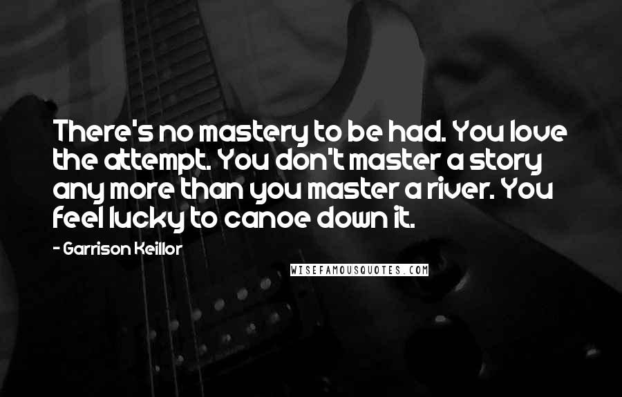 Garrison Keillor Quotes: There's no mastery to be had. You love the attempt. You don't master a story any more than you master a river. You feel lucky to canoe down it.