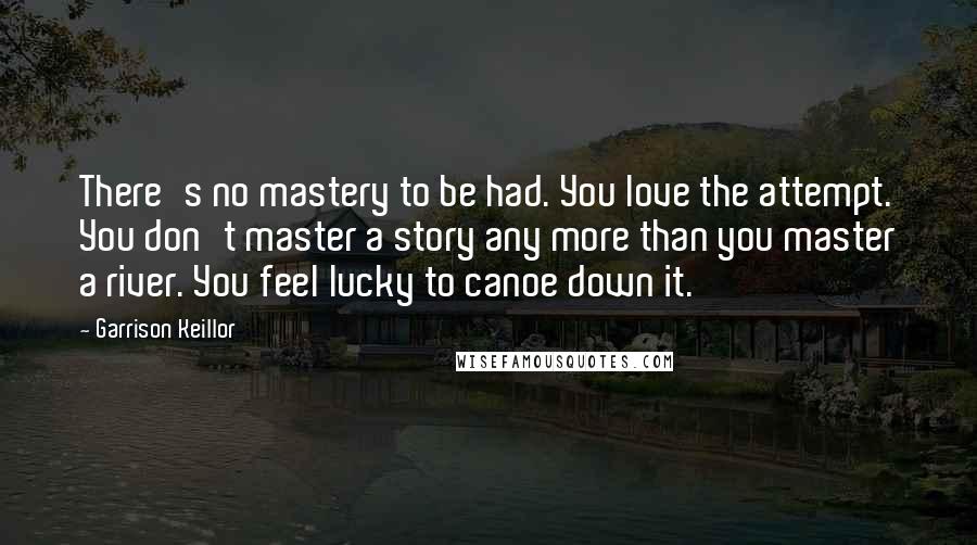 Garrison Keillor Quotes: There's no mastery to be had. You love the attempt. You don't master a story any more than you master a river. You feel lucky to canoe down it.