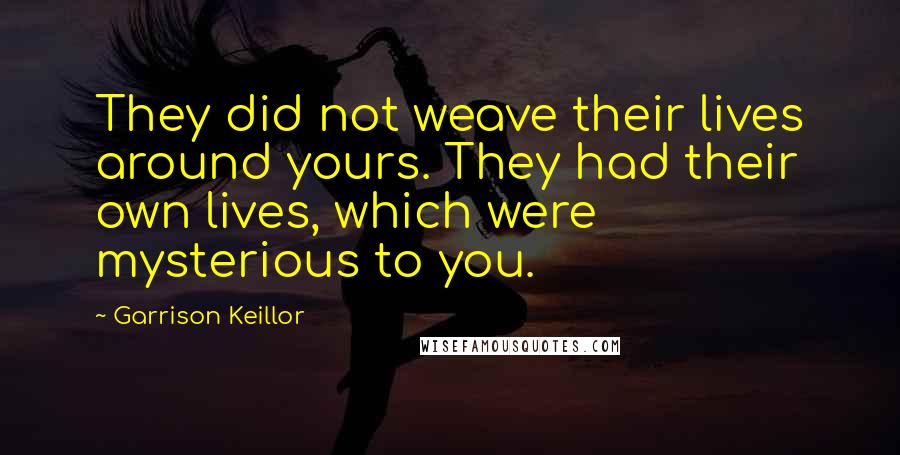 Garrison Keillor Quotes: They did not weave their lives around yours. They had their own lives, which were mysterious to you.