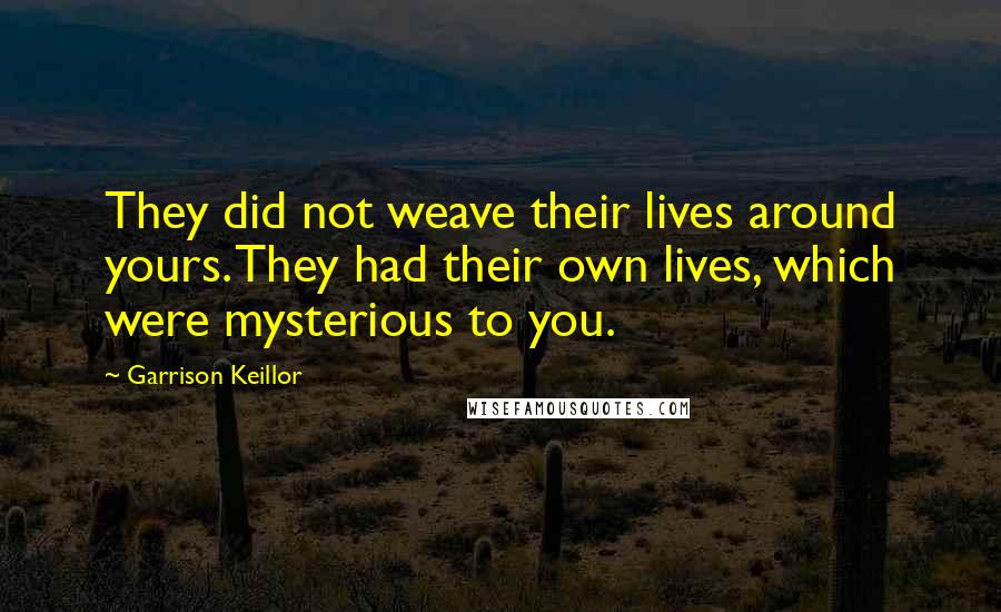 Garrison Keillor Quotes: They did not weave their lives around yours. They had their own lives, which were mysterious to you.