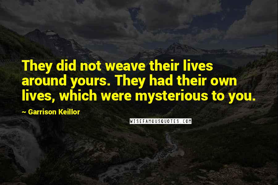 Garrison Keillor Quotes: They did not weave their lives around yours. They had their own lives, which were mysterious to you.