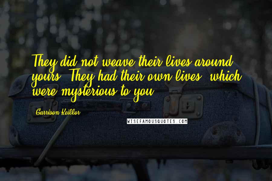 Garrison Keillor Quotes: They did not weave their lives around yours. They had their own lives, which were mysterious to you.