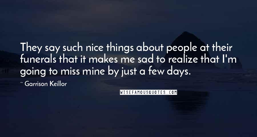 Garrison Keillor Quotes: They say such nice things about people at their funerals that it makes me sad to realize that I'm going to miss mine by just a few days.