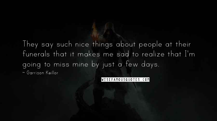 Garrison Keillor Quotes: They say such nice things about people at their funerals that it makes me sad to realize that I'm going to miss mine by just a few days.