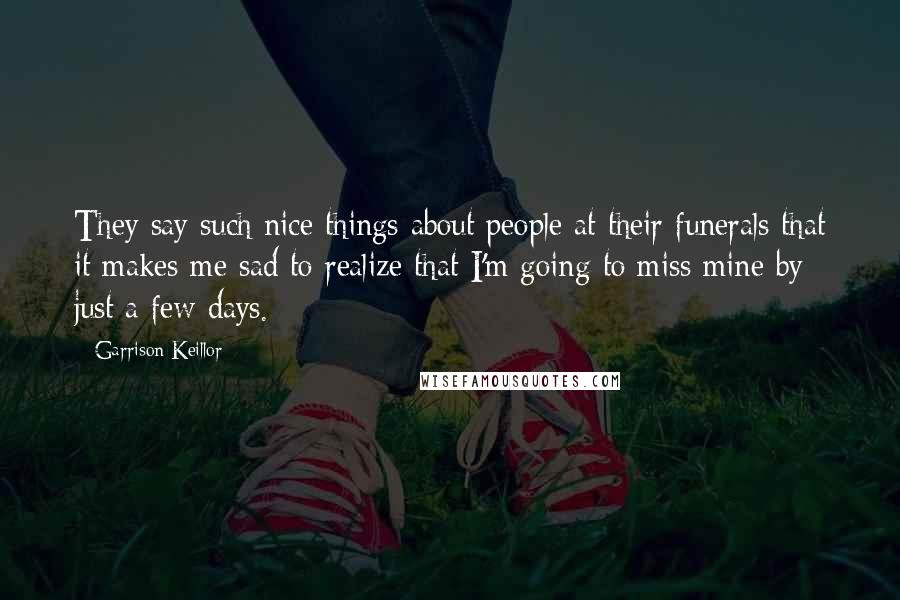 Garrison Keillor Quotes: They say such nice things about people at their funerals that it makes me sad to realize that I'm going to miss mine by just a few days.