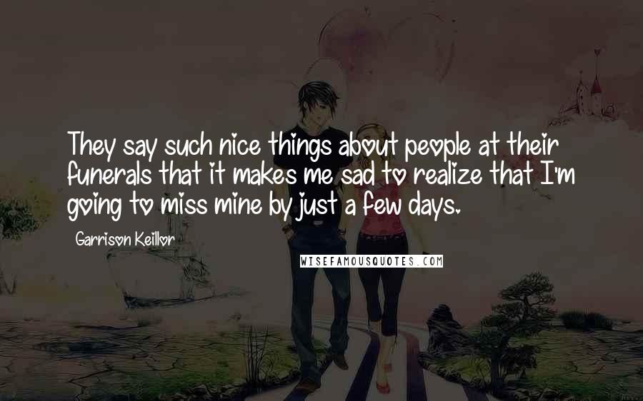 Garrison Keillor Quotes: They say such nice things about people at their funerals that it makes me sad to realize that I'm going to miss mine by just a few days.