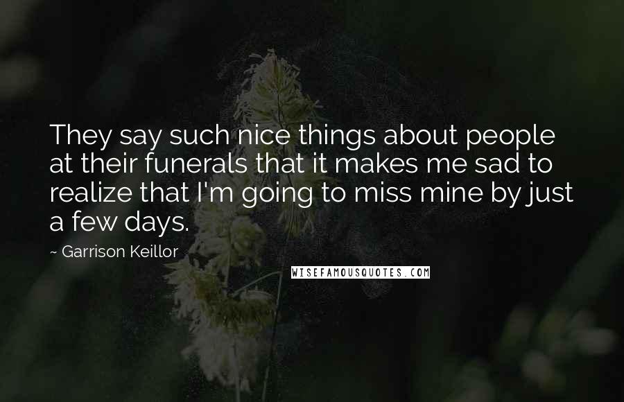 Garrison Keillor Quotes: They say such nice things about people at their funerals that it makes me sad to realize that I'm going to miss mine by just a few days.