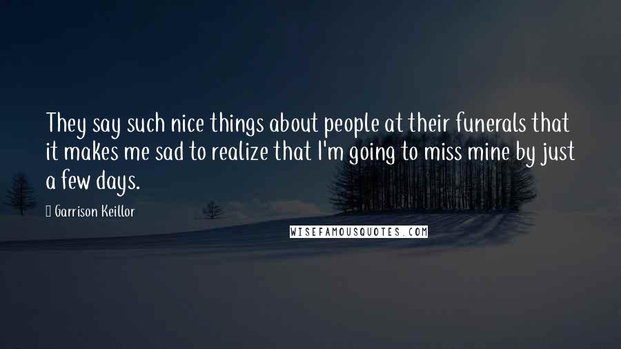 Garrison Keillor Quotes: They say such nice things about people at their funerals that it makes me sad to realize that I'm going to miss mine by just a few days.