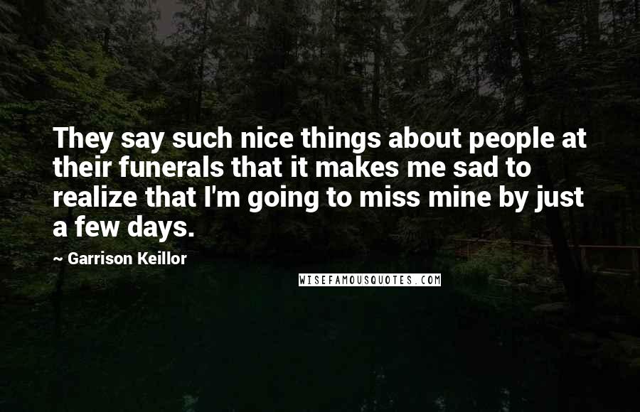 Garrison Keillor Quotes: They say such nice things about people at their funerals that it makes me sad to realize that I'm going to miss mine by just a few days.