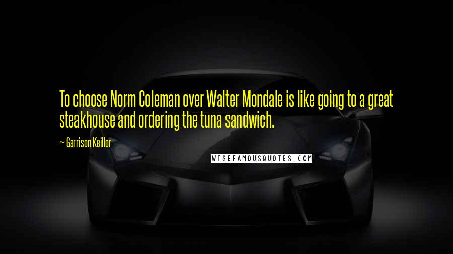 Garrison Keillor Quotes: To choose Norm Coleman over Walter Mondale is like going to a great steakhouse and ordering the tuna sandwich.