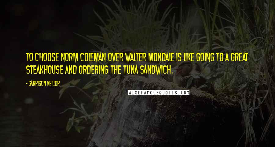 Garrison Keillor Quotes: To choose Norm Coleman over Walter Mondale is like going to a great steakhouse and ordering the tuna sandwich.