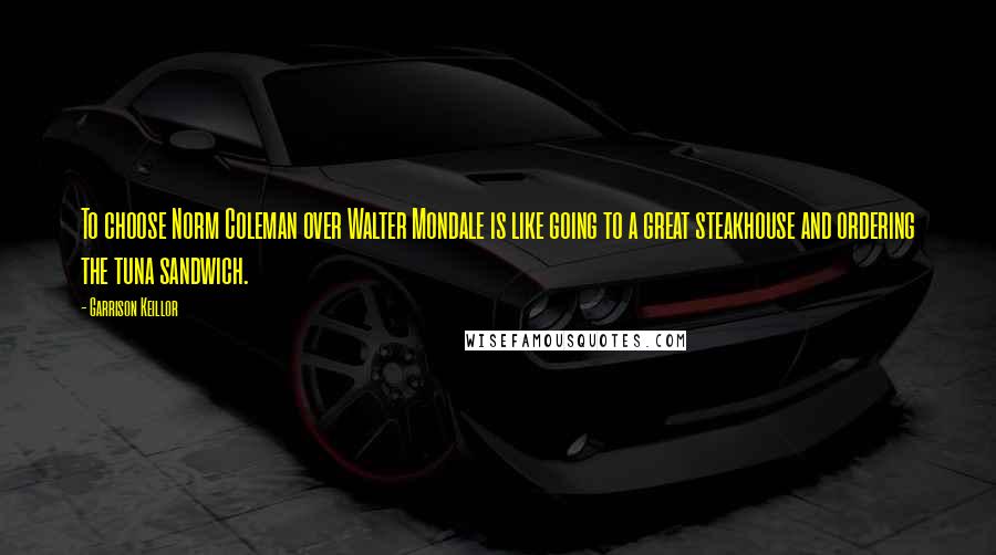 Garrison Keillor Quotes: To choose Norm Coleman over Walter Mondale is like going to a great steakhouse and ordering the tuna sandwich.