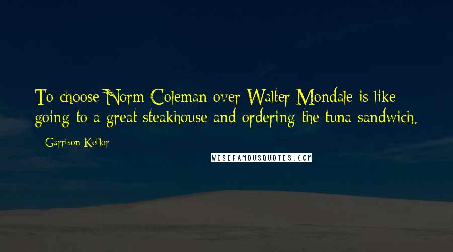 Garrison Keillor Quotes: To choose Norm Coleman over Walter Mondale is like going to a great steakhouse and ordering the tuna sandwich.