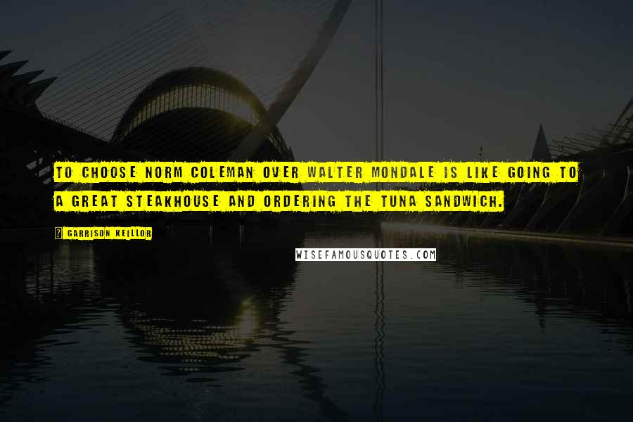 Garrison Keillor Quotes: To choose Norm Coleman over Walter Mondale is like going to a great steakhouse and ordering the tuna sandwich.